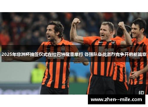 2025年非洲杯抽签仪式在拉巴特隆重举行 各强队备战激烈竞争开启新篇章