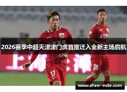 2026赛季中超天津津门虎首度迁入全新主场启航