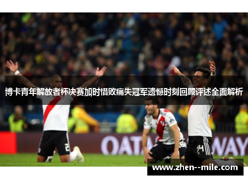 博卡青年解放者杯决赛加时惜败痛失冠军遗憾时刻回顾评述全面解析 博卡青年解放者杯决赛加时惜败痛失冠军遗憾时刻回顾评述全面解析