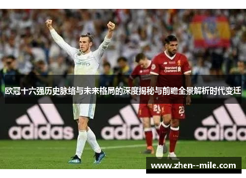 欧冠十六强历史脉络与未来格局的深度揭秘与前瞻全景解析时代变迁