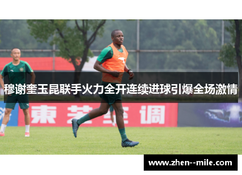 穆谢奎玉昆联手火力全开连续进球引爆全场激情 穆谢奎玉昆联手火力全开连续进球引爆全场激情