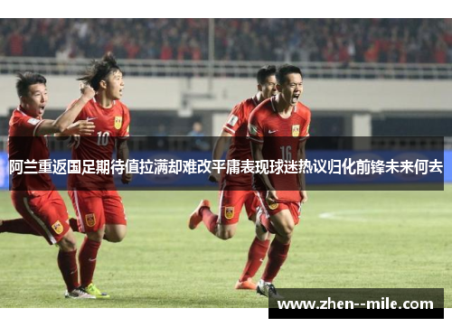 阿兰重返国足期待值拉满却难改平庸表现球迷热议归化前锋未来何去