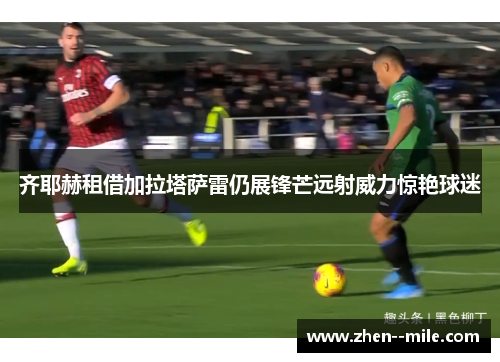 齐耶赫租借加拉塔萨雷仍展锋芒远射威力惊艳球迷