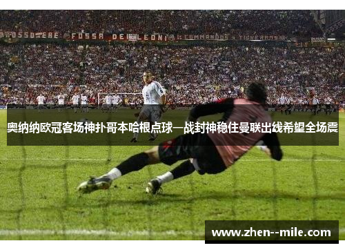 奥纳纳欧冠客场神扑哥本哈根点球一战封神稳住曼联出线希望全场震