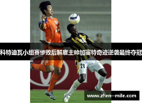 科特迪瓦小组赛惨败后解雇主帅加塞特奇迹逆袭最终夺冠
