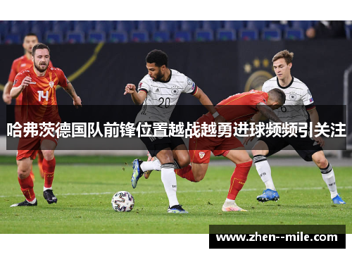 哈弗茨德国队前锋位置越战越勇进球频频引关注 哈弗茨德国队前锋位置越战越勇进球频频引关注