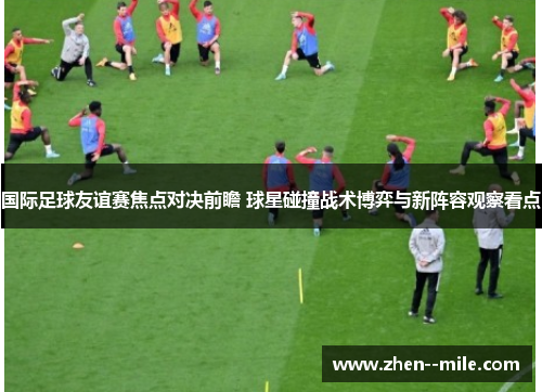 国际足球友谊赛焦点对决前瞻 球星碰撞战术博弈与新阵容观察看点 国际足球友谊赛焦点对决前瞻 球星碰撞战术博弈与新阵容观察看点