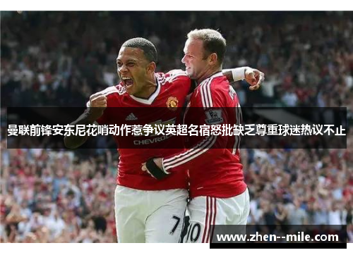 曼联前锋安东尼花哨动作惹争议英超名宿怒批缺乏尊重球迷热议不止 曼联前锋安东尼花哨动作惹争议英超名宿怒批缺乏尊重球迷热议不止