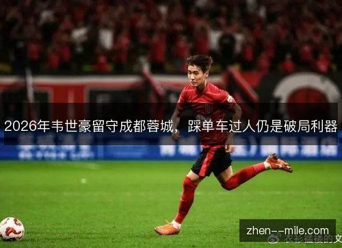 2026年韦世豪留守成都蓉城,踩单车过人仍是破局利器 2026年韦世豪留守成都蓉城,踩单车过人仍是破局利器